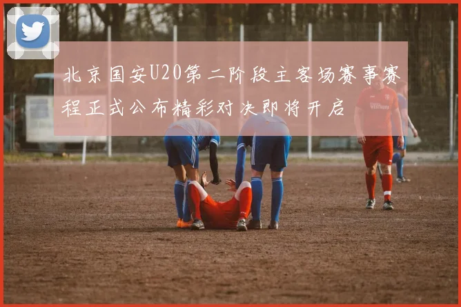 北京国安U20第二阶段主客场赛事赛程正式公布精彩对决即将开启