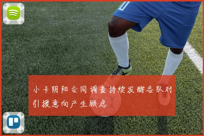 小卡阴阳合同调查持续发酵各队对引援意向产生顾虑