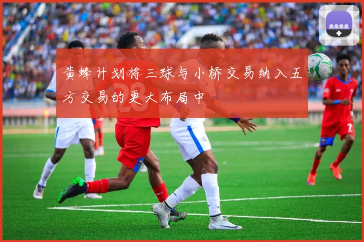 黄蜂计划将三球与小桥交易纳入五方交易的更大布局中