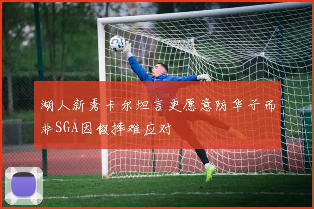 湖人新秀卡尔坦言更愿意防华子而非SGA因假摔难应对
