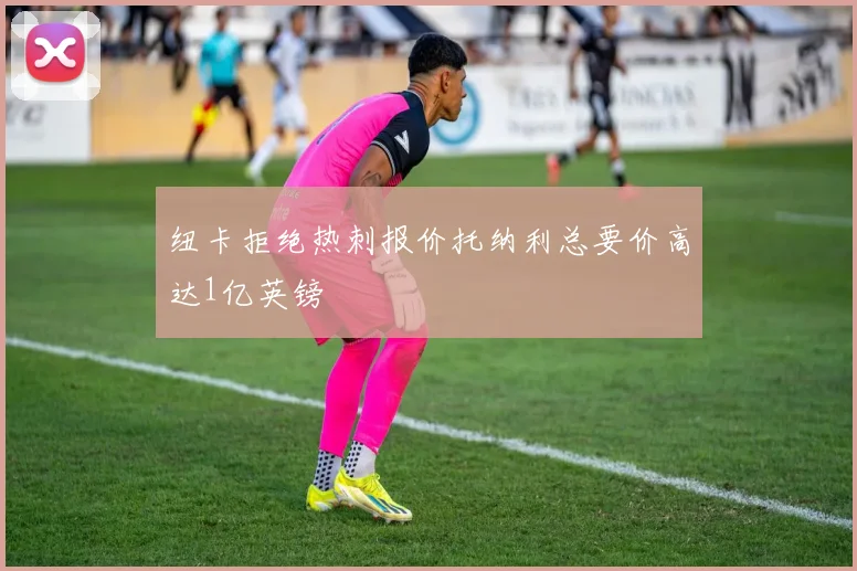 纽卡拒绝热刺报价托纳利总要价高达1亿英镑