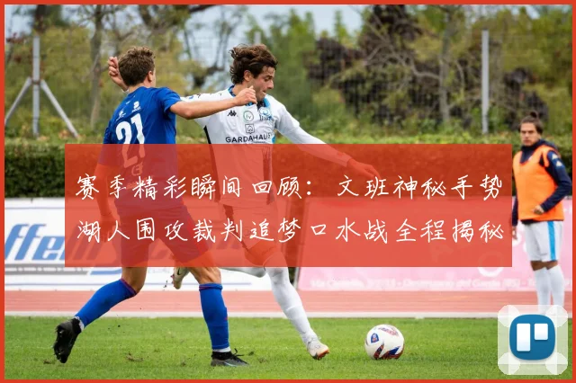 赛季精彩瞬间回顾：文班神秘手势湖人围攻裁判追梦口水战全程揭秘