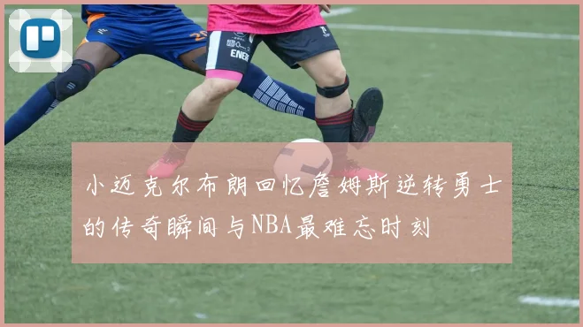 小迈克尔布朗回忆詹姆斯逆转勇士的传奇瞬间与NBA最难忘时刻