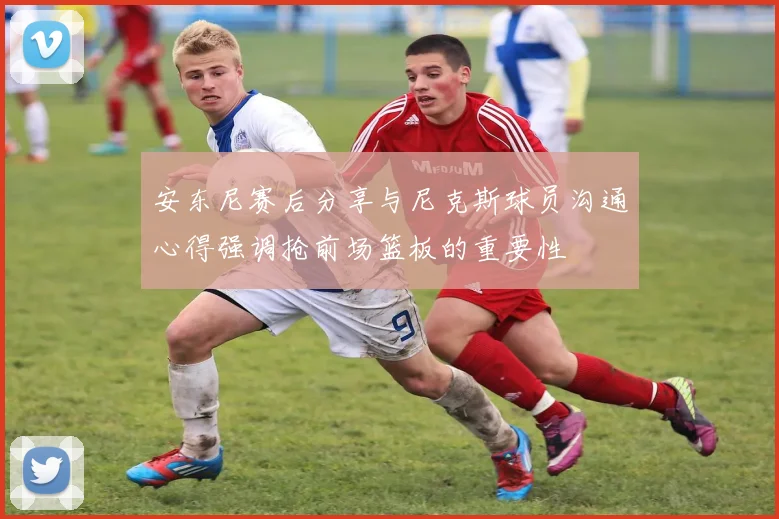 安东尼赛后分享与尼克斯球员沟通心得强调抢前场篮板的重要性