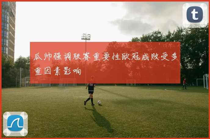 瓜帅强调联赛重要性欧冠成败受多重因素影响