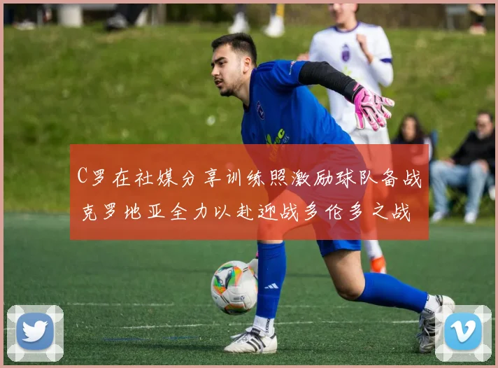 C罗在社媒分享训练照激励球队备战克罗地亚全力以赴迎战多伦多之战