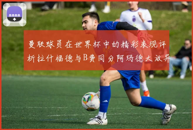 曼联球员在世界杯中的精彩表现评析拉什福德与B费同分阿玛德大放异彩